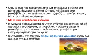 • Όταν το φως που προέρχεται από ένα αντικείμενο εισέλθει στα
μάτια μας, διεγείρει τα οπτικά κύτταρα. Η διέγερση αυτή
μεταβιβάζεται στον εγκέφαλο που επεξεργάζεται το σήμα και μας
δίνει την αίσθηση της όρασης.
• Με το φως μεταφέρεται ενέργεια
• Η ενέργεια αυτή ονομάζεται Φωτεινή ενέργεια και αποτελεί ειδική
περίπτωση της ενέργειας ακτινοβολίας. Η φωτεινή ενέργεια
μεταφέρεται με τα φωτόνια. Κάθε φωτόνιο μεταφέρει μία
καθορισμένη ποσότητα ενέργειας.
• Φωτόνια που αντιστοιχούν σε φως ορισμένου χρώματος, έχουν όλα
ακριβώς την ίδια ενέργεια
 