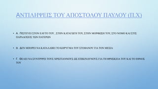 ΑΝΤΙΛΗΨΕΙΣ ΤΟΥ ΑΠΟΣΤΟΛΟΥ ΠΑΥΛΟΥ (Π.Χ)
• Α. ΠΙΣΤΕΥΕΙ ΣΤΟΝ ΕΑΥΤΟ ΤΟΥ , ΣΤΗΝ ΚΑΤΑΓΩΓΗ ΤΟΥ, ΣΤΗΝ ΜΟΡΦΩΣΗ ΤΟΥ, ΣΤΟ ΝΟΜΟ ΚΑΙ ΣΤΙΣ
ΠΑΡΑΔΟΣΕΙΣ ΤΩΝ ΠΑΤΕΡΩΝ
• Β. ΔΕΝ ΜΠΟΡΕΙ ΝΑ ΚΑΤΑΛΑΒΕΙ ΤΟ ΚΗΡΥΓΜΑ ΤΟΥ ΣΤΕΦΑΝΟΥ ΓΙΑ ΤΟΝ ΜΕΣΙΑ
• Γ. ΘΕΛΕΙ ΝΑ ΣΥΝΤΡΙΨΕΙ ΤΟΥΣ ΧΡΙΣΤΙΑΝΝΟΥΣ ΩΣ ΕΠΙΚΙΝΔΥΝΟΥΣ ΓΙΑ ΤΗ ΘΡΗΣΚΕΙΑ ΤΟΥ ΚΑΙ ΤΟ ΕΘΝΟΣ
ΤΟΥ
 