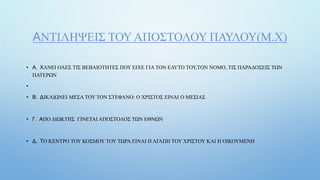 ΑΝΤΙΛΗΨΕΙΣ ΤΟΥ ΑΠΟΣΤΟΛΟΥ ΠΑΥΛΟΥ(Μ.Χ)
• Α. ΧΑΝΕΙ ΟΛΕΣ ΤΙΣ ΒΕΒΑΙΟΤΗΤΕΣ ΠΟΥ ΕΙΧΕ ΓΙΑ ΤΟΝ ΕΑΥΤΟ ΤΟΥ,ΤΟΝ ΝΟΜΟ, ΤΙΣ ΠΑΡΑΔΟΣΕΙΣ ΤΩΝ
ΠΑΤΕΡΩΝ
•
• Β. ΔΙΚΑΙΩΝΕΙ ΜΕΣΑ ΤΟΥ ΤΟΝ ΣΤΕΦΑΝΟ: Ο ΧΡΙΣΤΟΣ ΕΙΝΑΙ Ο ΜΕΣΙΑΣ
• Γ. ΑΠΟ ΔΙΩΚΤΗΣ ΓΙΝΕΤΑΙ ΑΠΟΣΤΟΛΟΣ ΤΩΝ ΕΘΝΩΝ
• Δ. ΤΟ ΚΕΝΤΡΟ ΤΟΥ ΚΟΣΜΟΥ ΤΟΥ ΤΩΡΑ ΕΙΝΑΙ Η ΑΓΑΠΗ ΤΟΥ ΧΡΙΣΤΟΥ ΚΑΙ Η ΟΙΚΟΥΜΕΝΗ
 