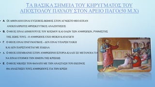 ΤΑ ΒΑΣΙΚΑ ΣΗΜΕΙΑ ΤΟΥ ΚΗΡΥΓΜΑΤΟΣ ΤΟΥ
ΑΠΟΣΤΟΛΟΥ ΠΑΥΛΟΥ ΣΤΟΝ ΑΡΕΙΟ ΠΑΓΟ(50 Μ.Χ)
• Α. ΟΙ ΑΘΗΝΑΙΟΙ ΕΙΝΑΙ ΕΥΣΕΒΕΙΣ-ΒΩΜΟΣ ΣΤΟΝ ΑΓΝΩΣΤΟ ΘΕΟ-ΕΙΧΑΝ
ΑΝΕΚΠΛΗΡΩΤΕΣ ΘΡΗΣΚΕΥΤΙΚΕΣ ΑΝΑΖΗΤΗΣΕΙΣ
• Β. Ο ΘΕΟΣ ΕΙΝΑΙ ΔΗΜΙΟΥΡΓΟΣ ΤΟΥ ΚΟΣΜΟΥ ΚΑΙ ΟΛΩΝ ΤΩΝ ΑΝΘΡΩΠΩΝ, ΡΥΘΜΙΣΤΗΣ
ΤΗΣ ΖΩΗΣ ΤΟΥΣ - Ο ΑΝΘΡΩΠΟΣ ΕΧΕΙ ΘΕΙΚΗ ΚΑΤΑΓΩΓΗ
• Γ. Ο ΘΕΟΣ ΕΙΝΑΙ ΠΝΕΥΜΑΤΙΚΟΣ - ΔΕΝ ΕΙΝΑΙ ΥΠΑΡΞΗ ΥΛΙΚΗ
ΚΑΙ ΔΕΝ ΠΑΡΙΣΤΑΝΕΤΑΙ ΜΕ ΕΙΔΩΛΑ
• Δ. Ο ΘΕΟΣ ΕΠΕΜΒΑΙΝΕΙ ΣΤΗΝ ΑΝΘΡΩΠΙΝΗ ΙΣΤΟΡΙΑ-ΚΑΛΕΙ ΣΕ ΜΕΤΑΝΟΙΑ ΓΙΑ
ΝΑ ΕΙΝΑΙ ΕΤΟΙΜΟΙ ΤΗΝ ΗΜΕΡΑ ΤΗΣ ΚΡΙΣΕΩΣ
• Ε. Ο ΘΕΟΣ ΝΙΚΗΣΕ ΤΟΝ ΘΑΝΑΤΟ ΜΕ ΤΗΝ ΑΝΑΣΤΑΣΗ ΤΟΥ-ΕΚΕΙΝΟΣ
ΘΑΑΝΑΣΤΗΣΕΙ ΤΟΥΣ ΑΝΘΡΩΠΟΥΣ ΓΙΑ ΤΗΝ ΚΡΙΣΗ
 