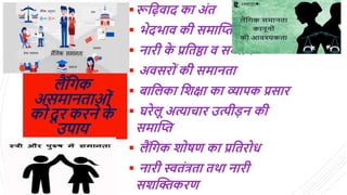 ैंलगक
असमानताओिं
क दू रकरने क
े
उपाय
रूल़िवाद का अिंत
 िेदिाव की समाद्धि
 नारी क
े प्रलतष्ठा व सम्मान
 अवसर िं की समानता
 बाल का लशक्षा का व्यापक प्रसार
 घरे ू अत्यािार उत्पीड़न की
समाद्धि
 ैंलगक श षर् का प्रलतर ध
 नारी स्वतिंत्रता तथा नारी
सशद्धिकरर्
 