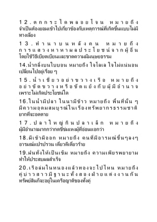 1 2 . ต ก ก ร ะ ไ ด พ ล อ ย โ จ น ห ม ำ ย ถึ ง
จำเป็นต้องยอมเข้ำไปเกี่ยวข้องกับเหตุกำรณ์ที่เกิดขึ้นแบบไม่มี
ทำงเลี่ยง
1 3 . ท ำ น ำ บ น ห ลั ง ค น ห ม ำ ย ถึ ง
ก ำ ร แ ส ว ง ห ำ ห ำ ผ ล ป ร ะ โ ย ช น์ จ ำ ก ผู้ อื่ น
โดยใช้วิธีเบียดเบียนและขำดควำมมีมนุษยธรรม
14.น้ำกลิ้งบนใบบอน หมำยถึง ใจโลเล ใจไม่แน่นอน
เปลี่ยนไปอยู่เรื่อย ๆ
1 5 . น้ ำ เ ชี่ ย ว อ ย่ ำ ข ว ำ ง เ รื อ ห ม ำ ย ถึ ง
อ ย่ ำ ขั ด ข ว ำ ง ห รื อ ขั ด แ ย้ ง กั บ ผู้ มี อ ำ น ำ จ
เพรำะไม่เกิดประโยชน์ใด
1 6 .ใน น้ ำมี ป ลำ ใน น ำมี ข้ำว หม ำย ถึง พื้น ที่นั้น ๆ
มี ค ว ำ ม อุ ด ม ส ม บู ร ณ์ ใ น เ รื่อ ง ท รัพ ย ำ ก ร ธ ร ร ม ช ำ ติ
ยำกที่จะอดตำย
1 7 . ป ล ำ ใ ห ญ่ กิ น ป ล ำ เ ล็ ก ห ม ำ ย ถึ ง
ผู้มีอำนำจมำกกว่ำกดขี่ข่มเหงผู้ที่อ่อนแอกว่ำ
1 8 . ผีเ ข้ำ ผีอ อ ก ห ม ำ ย ถึง ค น ที่มี อ ำ ร ม ณ์ ขึ้น ๆ ล ง ๆ
อำรมณ์แปรปรวน เดี๋ยวดีเดี๋ยวร้ำย
19.ฝนทั่งให้เป็ นเข็ม หมำยถึง ควำมเพียรพยำยำม
ทำให้ประสบผลสำเร็จ
2 0 . เ รื อ ล่ ม ใ น ห น อ ง แ ล้ว ท อ ง จ ะ ไ ป ไ ห น ห ม ำ ย ถึง
คู่ บ่ ำ ว ส ำ ว มี ฐ ำ น ะ ทั้ ง ส อ ง ฝ่ ำ ย แ ต่ ง ง ำ น กั น
ทรัพย์สินก็จะอยู่ในเครือญำติของทั้งคู่
 