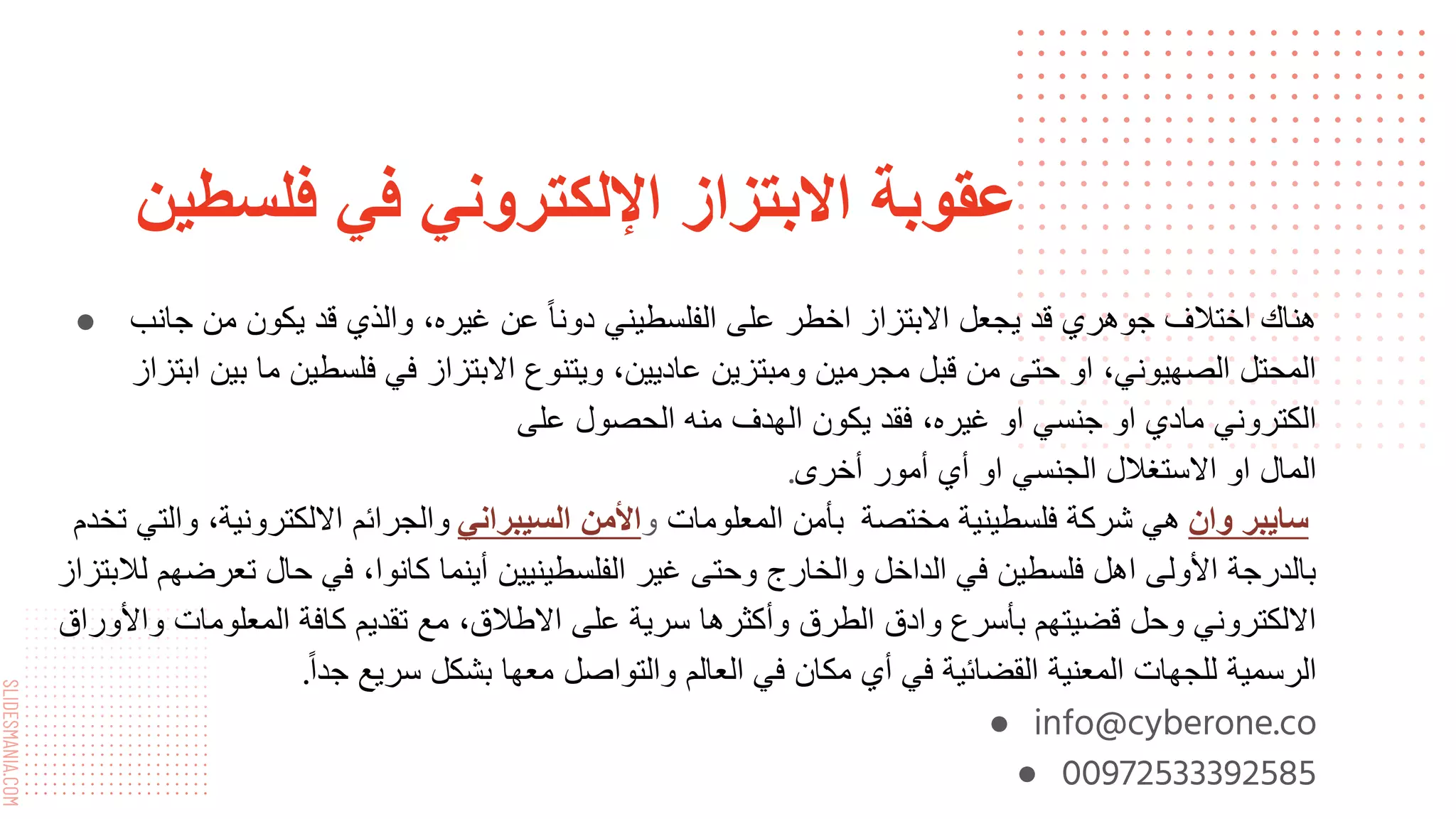 SLIDESMANIA.COM
‫فلسطين‬ ‫في‬ ‫اإللكتروني‬ ‫االبتزاز‬ ‫عقوبة‬
● ‫جانب‬ ‫من‬ ‫يكون‬ ‫قد‬ ‫والذي‬ ،‫غيره‬ ‫عن‬ ً‫ا‬‫دون‬ ‫الفلسطيني‬ ‫على‬ ‫اخطر‬ ‫االبتزاز‬ ‫يجعل‬ ‫قد‬ ‫جوهري‬ ‫اختالف‬ ‫هناك‬
‫ابتز‬ ‫بين‬ ‫ما‬ ‫فلسطين‬ ‫في‬ ‫االبتزاز‬ ‫ويتنوع‬ ،‫عاديين‬ ‫ومبتزين‬ ‫مجرمين‬ ‫قبل‬ ‫من‬ ‫حتى‬ ‫او‬ ،‫الصهيوني‬ ‫المحتل‬
‫از‬
‫على‬ ‫الحصول‬ ‫منه‬ ‫الهدف‬ ‫يكون‬ ‫فقد‬ ،‫غيره‬ ‫او‬ ‫جنسي‬ ‫او‬ ‫مادي‬ ‫الكتروني‬
‫أخرى‬ ‫أمور‬ ‫أي‬ ‫او‬ ‫الجنسي‬ ‫االستغالل‬ ‫او‬ ‫المال‬
.
‫سايبر‬
‫وان‬
‫مختصة‬ ‫فلسطينية‬ ‫شركة‬ ‫هي‬
‫المعلومات‬ ‫بأمن‬
‫و‬
‫األمن‬
‫السيبراني‬
‫تخدم‬ ‫والتي‬ ،‫االلكترونية‬ ‫والجرائم‬
‫لالبت‬ ‫تعرضهم‬ ‫حال‬ ‫في‬ ،‫كانوا‬ ‫أينما‬ ‫الفلسطينيين‬ ‫غير‬ ‫وحتى‬ ‫والخارج‬ ‫الداخل‬ ‫في‬ ‫فلسطين‬ ‫اهل‬ ‫األولى‬ ‫بالدرجة‬
‫زاز‬
‫واألوراق‬ ‫المعلومات‬ ‫كافة‬ ‫تقديم‬ ‫مع‬ ،‫االطالق‬ ‫على‬ ‫سرية‬ ‫وأكثرها‬ ‫الطرق‬ ‫وادق‬ ‫بأسرع‬ ‫قضيتهم‬ ‫وحل‬ ‫االلكتروني‬
ً‫ا‬‫جد‬ ‫سريع‬ ‫بشكل‬ ‫معها‬ ‫والتواصل‬ ‫العالم‬ ‫في‬ ‫مكان‬ ‫أي‬ ‫في‬ ‫القضائية‬ ‫المعنية‬ ‫للجهات‬ ‫الرسمية‬
.
● info@cyberone.co
● 00972533392585
 