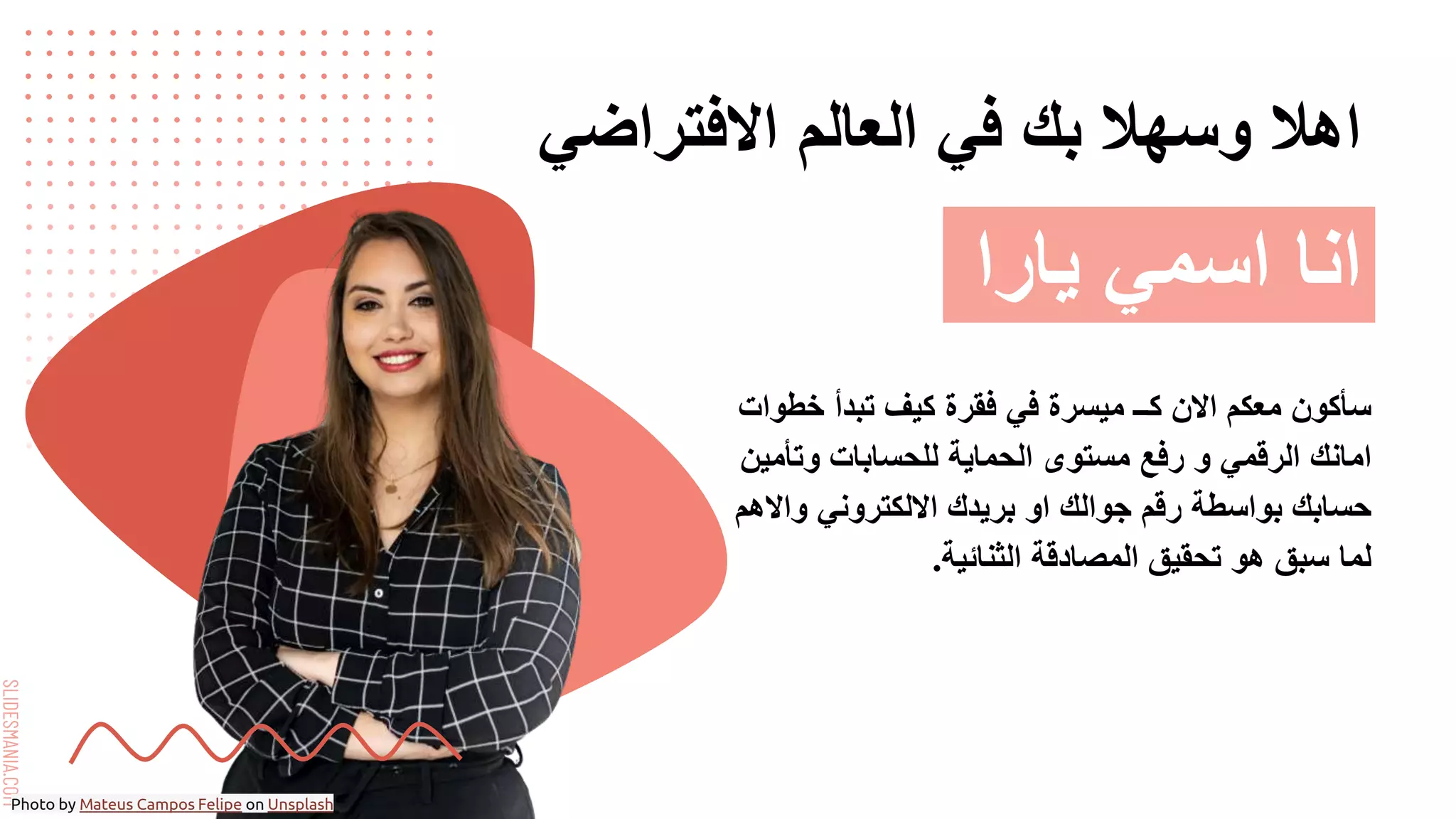 SLIDESMANIA.COM
‫االفتراضي‬ ‫العالم‬ ‫في‬ ‫بك‬ ‫وسهال‬ ‫اهال‬
‫خطوات‬ ‫تبدأ‬ ‫كيف‬ ‫فقرة‬ ‫في‬ ‫ميسرة‬ ‫كــ‬ ‫االن‬ ‫معكم‬ ‫سأكون‬
‫وتأمين‬ ‫للحسابات‬ ‫الحماية‬ ‫مستوى‬ ‫رفع‬ ‫و‬ ‫الرقمي‬ ‫امانك‬
‫واالهم‬ ‫االلكتروني‬ ‫بريدك‬ ‫او‬ ‫جوالك‬ ‫رقم‬ ‫بواسطة‬ ‫حسابك‬
‫الثنائية‬ ‫المصادقة‬ ‫تحقيق‬ ‫هو‬ ‫سبق‬ ‫لما‬
.
‫يارا‬ ‫اسمي‬ ‫انا‬
Photo by Mateus Campos Felipe on Unsplash
 