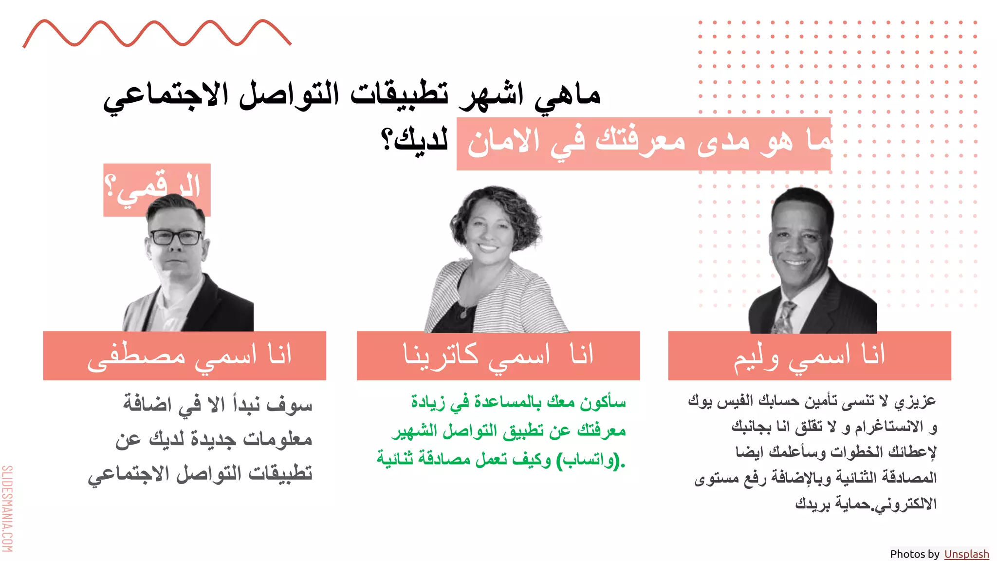 SLIDESMANIA.COM
‫االجتماعي‬ ‫التواصل‬ ‫تطبيقات‬ ‫اشهر‬ ‫ماهي‬
‫لديك؟‬ ‫االمان‬ ‫في‬ ‫معرفتك‬ ‫مدى‬ ‫هو‬ ‫ما‬
‫الرقمي؟‬
‫اضافة‬ ‫في‬ ‫اال‬ ‫نبدأ‬ ‫سوف‬
‫عن‬ ‫لديك‬ ‫جديدة‬ ‫معلومات‬
‫االجتماعي‬ ‫التواصل‬ ‫تطبيقات‬
‫زيادة‬ ‫في‬ ‫بالمساعدة‬ ‫معك‬ ‫سأكون‬
‫الشهير‬ ‫التواصل‬ ‫تطبيق‬ ‫عن‬ ‫معرفتك‬
(
‫واتساب‬
)
‫ثنائية‬ ‫مصادقة‬ ‫تعمل‬ ‫وكيف‬ .
‫يوك‬ ‫الفيس‬ ‫حسابك‬ ‫تأمين‬ ‫تنسى‬ ‫ال‬ ‫عزيزي‬
‫و‬
‫االنستاغرام‬
‫بجانبك‬ ‫انا‬ ‫تقلق‬ ‫ال‬ ‫و‬
‫ايضا‬ ‫وسأعلمك‬ ‫الخطوات‬ ‫إلعطائك‬
‫مستوى‬ ‫رفع‬ ‫وباإلضافة‬ ‫الثنائية‬ ‫المصادقة‬
‫بريدك‬ ‫حماية‬.‫االلكتروني‬
‫مصطفى‬ ‫اسمي‬ ‫انا‬ ‫كاترينا‬ ‫اسمي‬ ‫انا‬ ‫وليم‬ ‫اسمي‬ ‫انا‬
Photos by Unsplash
 