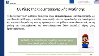 QMSCERT
Εκπαίδευση ομάδων ανθρώπινου δυναμικού του Παν. Μακεδονίας σε Ακαδημαϊκά Ζητήματα για τη Διασφάλιση Ποιότητας
Οι Ρίζες της Φοιτητοκεντρικής Μάθησης
Η φοιτητοκεντρική μάθηση βασίζεται στον εποικοδομισμό (constructivism), ως
μια θεωρία μάθησης, o οποίoς υποστηρίζει ότι οι εκπαιδευόμενοι οικοδομούν
και επανοικοδομούν τη γνώση προκειμένου να μάθουν αποτελεσματικά, με τη
γνώση να επιτυγχάνεται πιο αποτελεσματικά όταν αποτελεί μέρος μιας
δραστηριότητας.
15
Δηλαδή, οι εκπαιδευόμενοι μέσω των εμπειριών
τους οικοδομούν σταδιακά τη γνώση.
 