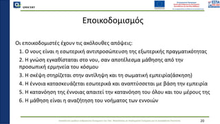 QMSCERT
Εκπαίδευση ομάδων ανθρώπινου δυναμικού του Παν. Μακεδονίας σε Ακαδημαϊκά Ζητήματα για τη Διασφάλιση Ποιότητας
Εποικοδομισμός
Οι εποικοδομιστές έχουν τις ακόλουθες απόψεις:
1. Ο νους είναι η εσωτερική αντιπροσώπευση της εξωτερικής πραγματικότητας
2. Η γνώση εγκαθίσταται στο νου, σαν αποτέλεσμα μάθησης από την
προσωπική ερμηνεία του κόσμου
3. Η σκέψη στηρίζεται στην αντίληψη και τη σωματική εμπειρία(άσκηση)
4. Η έννοια κατασκευάζεται εσωτερικά και αναπτύσσεται με βάση την εμπειρία
5. Η κατανόηση της έννοιας απαιτεί την κατανόηση του όλου και του μέρους της
6. Η μάθηση είναι η αναζήτηση του νοήματος των εννοιών
20
 