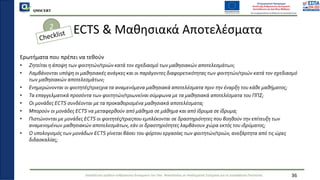 QMSCERT
Εκπαίδευση ομάδων ανθρώπινου δυναμικού του Παν. Μακεδονίας σε Ακαδημαϊκά Ζητήματα για τη Διασφάλιση Ποιότητας
ECTS & Μαθησιακά Αποτελέσματα
Ερωτήματα που πρέπει να τεθούν
• Ζητείται η άποψη των φοιτητών/τριών κατά τον σχεδιασμό των μαθησιακών αποτελεσμάτων;
• Λαμβάνονται υπόψη οι μαθησιακές ανάγκες και οι παράγοντες διαφορετικότητας των φοιτητών/τριών κατά τον σχεδιασμό
των μαθησιακών αποτελεσμάτων;
• Ενημερώνονται οι φοιτητές/τριεςγια τα αναμενόμενα μαθησιακά αποτελέσματα πριν την έναρξη του κάθε μαθήματος;
• Τα επαγγελματικά προσόντα των φοιτητών/τριωνείναι σύμφωνα με τα μαθησιακά αποτελέσματα του ΠΠΣ;
• Οι μονάδες ECTS συνδέονται με τα προκαθορισμένα μαθησιακά αποτελέσματα;
• Μπορούν οι μονάδες ECTS να μεταφερθούν από μάθημα σε μάθημα και από ίδρυμα σε ίδρυμα;
• Πιστώνονται με μονάδες ECTS οι φοιτητές/τριεςπου εμπλέκονται σε δραστηριότητες που βοηθούν την επίτευξη των
αναμενομένων μαθησιακών αποτελεσμάτων, εάν οι δραστηριότητες λαμβάνουν χώρα εκτός του ιδρύματος;
• Ο υπολογισμός των μονάδων ECTS γίνεται βάσει του φόρτου εργασίας των φοιτητών/τριών, ανεξάρτητα από τις ώρες
διδασκαλίας;
36
2
 
