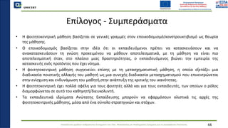 QMSCERT
Εκπαίδευση ομάδων ανθρώπινου δυναμικού του Παν. Μακεδονίας σε Ακαδημαϊκά Ζητήματα για τη Διασφάλιση Ποιότητας
Επίλογος - Συμπεράσματα
• Η φοιτητοκεντρική μάθηση βασίζεται σε γενικές γραμμές στον εποικοδομισμό/κονστρουκτιβισμό ως θεωρία
της μάθησης.
• Ο εποικοδομισμός βασίζεται στην ιδέα ότι οι εκπαιδευόμενοι πρέπει να κατασκευάσουν και να
ανακατασκευάσουν τη γνώση προκειμένου να μάθουν αποτελεσματικά, με τη μάθηση να είναι πιο
αποτελεσματική όταν, στο πλαίσιο μιας δραστηριότητας, ο εκπαιδευόμενος βιώνει την εμπειρία της
κατασκευής ενός προϊόντος που έχει νόημα.
• Η φοιτητοκεντρική μάθηση συγγενεύει επίσης με τη μετασχηματιστική μάθηση, η οποία εξετάζει μια
διαδικασία ποιοτικής αλλαγής του μαθητή ως μια συνεχής διαδικασία μετασχηματισμού που επικεντρώνεται
στην ενίσχυση και ενδυνάμωση του μαθητή,στην ανάπτυξη της κριτικής του ικανότητας.
• Η φοιτητοκεντρική έχει πολλά οφέλη για τους φοιτητές αλλά και για τους εκπαιδευτές, των οποίων ο ρόλος
διαμορφώνεται σε αυτό του καθηγητή/διευκολυντή.
• Τα εκπαιδευτικά ιδρύματα Ανώτατης Εκπαίδευσης μπορούν να εφαρμόσουν ολιστικά τις αρχές της
φοιτητοκεντρικής μάθησης, μέσα από ένα σύνολο στρατηγικών και στόχων.
44
 