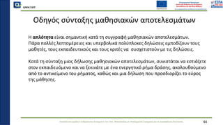 QMSCERT
Εκπαίδευση ομάδων ανθρώπινου δυναμικού του Παν. Μακεδονίας σε Ακαδημαϊκά Ζητήματα για τη Διασφάλιση Ποιότητας
Οδηγός σύνταξης μαθησιακών αποτελεσμάτων
Η απλότητα είναι σημαντική κατά τη συγγραφή μαθησιακών αποτελεσμάτων.
Πάρα πολλές λεπτομέρειες και υπερβολικά πολύπλοκες δηλώσεις εμποδίζουν τους
μαθητές, τους εκπαιδευτικούς και τους κριτές να συσχετιστούν με τις δηλώσεις.
Κατά τη σύνταξη μιας δήλωσης μαθησιακών αποτελεσμάτων, συνιστάται να εστιάζετε
στον εκπαιδευόμενο και να ξεκινάτε με ένα ενεργητικό ρήμα δράσης, ακολουθούμενο
από το αντικείμενο του ρήματος, καθώς και μια δήλωση που προσδιορίζει το εύρος
της μάθησης.
44
 