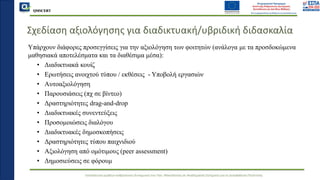 QMSCERT
Εκπαίδευση ομάδων ανθρώπινου δυναμικού του Παν. Μακεδονίας σε Ακαδημαϊκά Ζητήματα για τη Διασφάλιση Ποιότητας
Σχεδίαση αξιολόγησης για διαδικτυακή/υβριδική διδασκαλία
Υπάρχουν διάφορες προσεγγίσεις για την αξιολόγηση των φοιτητών (ανάλογα με τα προσδοκώμενα
μαθησιακά αποτελέσματα και τα διαθέσιμα μέσα):
• Διαδικτυακά κουίζ
• Ερωτήσεις ανοιχτού τύπου / εκθέσεις - Υποβολή εργασιών
• Αυτοαξιολόγηση
• Παρουσιάσεις (πχ σε βίντεο)
• Δραστηριότητες drag-and-drop
• Διαδικτυακές συνεντεύξεις
• Προσομοιώσεις διαλόγου
• Διαδικτυακές δημοσκοπήσεις
• Δραστηριότητες τύπου παιχνιδιού
• Αξιολόγηση από ομότιμους (peer assessment)
• Δημοσιεύσεις σε φόρουμ
 