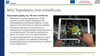 QMSCERT
Εκπαίδευση ομάδων ανθρώπινου δυναμικού του Παν. Μακεδονίας σε Ακαδημαϊκά Ζητήματα για τη Διασφάλιση Ποιότητας
Νέες Τεχνολογίες στην εκπαίδευση
Περιορισμοί χρήσης της AR στην εκπαίδευση
• Πιθανότητα γνωστικής υπερφόρτωσης: Η AR
προσθέτει ένα άλλο επίπεδο πληροφοριών και
αλληλεπίδρασης στη διαδικασία μάθησης, το οποίο
μπορεί να είναι εξαντλητικό για ορισμένους μαθητές.
• Η τεχνολογία AR μπορεί να είναι δύσκολο να
διαχειριστεί και να χρησιμοποιηθεί αποτελεσματικά για
τους εκπαιδευτικούς. Αυτό απαιτεί εκπαίδευση και
πόρους που μπορεί να μην είναι πάντα διαθέσιμοι.
• Τα τεχνικά χαρακτηριστικά της AR μπορούν να έχουν
αρνητικές επιπτώσεις στις μαθησιακές διαδικασίες,
συμπεριλαμβανομένης της απογοήτευσης των μαθητών
και των εκπαιδευτικών.
36
(Alper et al. 2021)
 