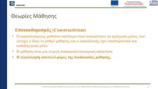 QMSCERT
Εκπαίδευση ομάδων ανθρώπινου δυναμικού του Παν. Μακεδονίας σε Ακαδημαϊκά Ζητήματα για τη Διασφάλιση Ποιότητας
Θεωρίες Μάθησης
Eποικοδομισμός (Constructivism)
• Ο εκπαιδευόμενος μαθαίνει καλύτερα όταν ανακαλύπτει τα πράγματα μόνος του/
ελέγχει ο ίδιος το ρυθμό μάθησης και ο εκπαιδευτής έχει υποστηρικτικό και
καθοδηγητικό ρόλο.
• Η μάθηση είναι μια ενεργή διαδικασία/εσωτερική απόκτηση
• Η αξιολόγηση αποτελεί μέρος της διαδικασίας μάθησης.
6
 