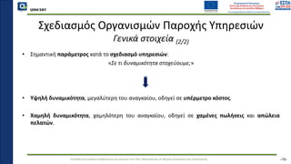QMSCERT
Εκπαίδευση ομάδων ανθρώπινου δυναμικού του Παν. Μακεδονίας σε θέματα Διοίκησης και Στρατηγικής
QMSCERT
Σχεδιασμός Οργανισμών Παροχής Υπηρεσιών
Γενικά στοιχεία (2/2)
• Σημαντική παράμετρος κατά το σχεδιασμό υπηρεσιών:
«Σε τι δυναμικότητα στοχεύουμε;»
• Υψηλή δυναμικότητα, μεγαλύτερη του αναγκαίου, οδηγεί σε υπέρμετρο κόστος.
• Χαμηλή δυναμικότητα, χαμηλότερη του αναγκαίου, οδηγεί σε χαμένες πωλήσεις και απώλεια
πελατών.
-15-
 