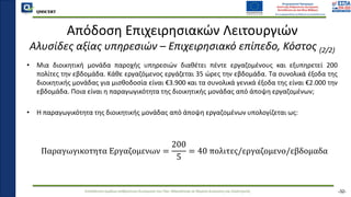 QMSCERT
Εκπαίδευση ομάδων ανθρώπινου δυναμικού του Παν. Μακεδονίας σε θέματα Διοίκησης και Στρατηγικής
QMSCERT
Απόδοση Επιχειρησιακών Λειτουργιών
Αλυσίδες αξίας υπηρεσιών – Επιχειρησιακό επίπεδο, Κόστος (2/2)
• Μια διοικητική μονάδα παροχής υπηρεσιών διαθέτει πέντε εργαζομένους και εξυπηρετεί 200
πολίτες την εβδομάδα. Κάθε εργαζόμενος εργάζεται 35 ώρες την εβδομάδα. Τα συνολικά έξοδα της
διοικητικής μονάδας για μισθοδοσία είναι €3.900 και τα συνολικά γενικά έξοδα της είναι €2.000 την
εβδομάδα. Ποια είναι η παραγωγικότητα της διοικητικής μονάδας από άποψη εργαζομένων;
• Η παραγωγικότητα της διοικητικής μονάδας από άποψη εργαζομένων υπολογίζεται ως:
Παραγωγικοτητα Εργαζομενων =
200
5
= 40 πολιτες/εργαζομενο/εβδομαδα
-32-
 
