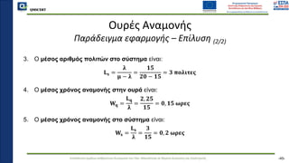QMSCERT
Εκπαίδευση ομάδων ανθρώπινου δυναμικού του Παν. Μακεδονίας σε θέματα Διοίκησης και Στρατηγικής
QMSCERT
Ουρές Αναμονής
Παράδειγμα εφαρμογής – Επίλυση (2/2)
3. Ο μέσος αριθμός πολιτών στο σύστημα είναι:
𝐋𝐬 =
𝛌
𝛍 − 𝛌
=
𝟏𝟓
𝟐𝟎 − 𝟏𝟓
= 𝟑 𝛑𝛐𝛌𝛊𝛕𝛆𝛓
4. Ο μέσος χρόνος αναμονής στην ουρά είναι:
𝐖𝐪 =
𝐋𝐪
𝛌
=
𝟐, 𝟐𝟓
𝟏𝟓
= 𝟎, 𝟏𝟓 𝛚𝛒𝛆𝛓
5. Ο μέσος χρόνος αναμονής στο σύστημα είναι:
𝐖𝐬 =
𝐋𝐬
𝛌
=
𝟑
𝟏𝟓
= 𝟎, 𝟐 𝛚𝛒𝛆𝛓
-45-
 