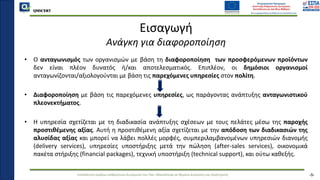 QMSCERT
Εκπαίδευση ομάδων ανθρώπινου δυναμικού του Παν. Μακεδονίας σε θέματα Διοίκησης και Στρατηγικής
QMSCERT
Εισαγωγή
Ανάγκη για διαφοροποίηση
• Ο ανταγωνισμός των οργανισμών με βάση τη διαφοροποίηση των προσφερόμενων προϊόντων
δεν είναι πλέον δυνατός ή/και αποτελεσματικός. Επιπλέον, οι δημόσιοι οργανισμοί
ανταγωνίζονται/αξιολογούνται με βάση τις παρεχόμενες υπηρεσίες στον πολίτη.
• Διαφοροποίηση με βάση τις παρεχόμενες υπηρεσίες, ως παράγοντας ανάπτυξης ανταγωνιστικού
πλεονεκτήματος.
• Η υπηρεσία σχετίζεται με τη διαδικασία ανάπτυξης σχέσεων με τους πελάτες μέσω της παροχής
προστιθέμενης αξίας. Αυτή η προστιθέμενη αξία σχετίζεται με την απόδοση των διαδικασιών της
αλυσίδας αξίας και μπορεί να λάβει πολλές μορφές, συμπεριλαμβανομένων υπηρεσιών διανομής
(delivery services), υπηρεσίες υποστήριξης μετά την πώληση (after-sales services), οικονομικά
πακέτα στήριξης (financial packages), τεχνική υποστήριξη (technical support), και ούτω καθεξής.
-5-
 