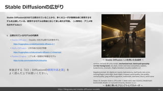 Stable Diffusionの広がり
Stable DiffusionはOSSで公開されていることから、多くのユーザが画像生成に使用するモ
デルを公開している。使用するモデルは用途に応じて差し替えが可能。（人物特化・アニメ特
化のモデルなど）
§ 公開されているモデルの代表例
・Stable Diffusion：Stability AI社が公開する本家モデル
https://huggingface.co/stabilityai/stable-diffusion-2-1
・Waifu Diffusion：2次元絵の生成が得意
https://huggingface.co/hakurei/waifu-diffusion-v1-4/tree/main
・Realism Engine：リアル系・写真系が得意なモデル
https://civitai.com/models/6424/chilloutmix
21
centred, full body 8k unity render, mechanized man, destroyed spaceship
corridor background, very dark, clutter and mess everywhere, realistic,
kodachrome, cinematic, (highly detailed:1.4),(ultra realistic:1.2)
Negative prompt: 3d, digital art, lowres, bad anatomy, bad hands, text, error,
missing fingers, extra digit, fewer digits, cropped, worst quality, low quality,
normal quality, jpeg artifacts,signature, watermark, username, blurry, artist name
Steps: 20, Sampler: Euler a, CFG scale: 7, Seed: 3333, Size: 512x512, Model hash:
6ce0161689, Model: v1-5-pruned-emaonly, Version: v1.2.1
〜 Stable Diffusion 1.5を用いた生成例 〜
〜 生成に用いたプロンプトとパラメータ 〜
※後述する「03 | Diffusionの使用方法と罠」を
よく読んだ上でお使いください。
http://blogcake.net/stable-diffusion-models
 