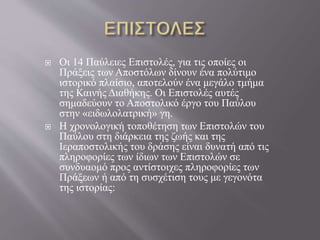  Οι 14 Παύλειες Επιστολές, για τις οποίες οι
Πράξεις των Αποστόλων δίνουν ένα πολύτιμο
ιστορικό πλαίσιο, αποτελούν ένα μεγάλο τμήμα
της Καινής Διαθήκης. Οι Επιστολές αυτές
σημαδεύουν το Αποστολικό έργο του Παύλου
στην «ειδωλολατρική» γη.
 Η χρονολογική τοποθέτηση των Επιστολών του
Παύλου στη διάρκεια της ζωής και της
Ιεραποστολικής του δράσης είναι δυνατή από τις
πληροφορίες των ίδιων των Επιστολών σε
συνδυαομό προς αντίστοιχες πληροφορίες των
Πράξεων ή από τη συσχέτιση τους με γεγονότα
της ιστορίας:
 