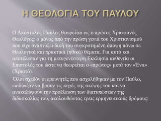 Ο Απόστολος Παύλος θεωρείται ως ο πρώτος Χριστιανός
Θεολόγος: ο μόνος από την πρώτη γενιά του Χριστιανισμού
που είχε αναπτύξει δική του συγκροτημένη άποψη πάνω σε
Θεολογικά και πρακτικά (ηθικά) θέματα. Για αυτό και
αποτέλεσαν για τη μεταγενέστερη Εκκλησία αυθεντία οι
Επιστολές του ώστε να θεωρείται ο «πρώτος» μετά τον «Ένα»
(Χριστό).
Όλοι σχεδόν οι ερευνητές που ασχολήθηκαν με τον Παύλο,
επιδίωξαν να βρουν τις πηγές της σκέψης του και να
ανακαλύψουν την προέλευση των διατυπώσεων της
διδασκαλίας του, ακολουθώντας τρεις ερμηνευτικούς δρόμους:
 