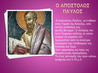 Ο απόστολος Παύλος, γεννήθηκε
στην Ταρσό της Κιλικίας, από
γονείς ιουδαίους της
φυλής Βενιαμίν. Ο πατέρας του
ήταν Ρωμαίος πολίτης το οποίο
μπορεί να σημαίνει ότι
προερχόταν από τα ανώτερα
στρώματα του πληθυσμού της
Κιλικίας και ίσως
ήταν φαρισαίος ως προς τις
θρησκευτικές προτιμήσεις.
Το έτος γέννησής του ήταν κάπου
ανάμεσα στο 5-15 μ.Χ.
 