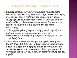  Καθώς μαθήτευσε κοντά στον σημαντικό νομοδιδάσκαλο
Γαμαλιήλ, έγινε κάτοχος, όσο λίγοι, της Ιουδαϊκής θεολογίας,
ενώ το ύφος του, η θεολογική του μέθοδος και η χρήση
της Γραφής παρουσιάζουν τον Παύλο ως αυστηρό αλλά και
αγνό, ραβίνο, γνώστη όλων των επίμαχων ζητημάτων του
ιουδαϊκού Νόμου και ικανό χειριστή της ραβινικής
διαλεκτικής.
 Ο ίδιος ομολογεί αργότερα ότι υπήρξε πολύ επιμελής και
μάλιστα «περισσότερος ζηλωτής των πατρικών
παραδόσεων» και διέπρεπε μεταξύ των συνομηλίκων (Γαλ.
1:14, Πράξ. 26:4).
 Αναφερόταν συχνά στα προνόμια και τη θεία κλήση του
Ισραήλ (Ρωμ. 3:1.2, 9:4.5, 15:8) και αρκετά νωρίς απέκτησε
βαθιά συνείδηση της διαφοράς ανάμεσα στον ιουδαϊκό και
τον εθνικό κόσμο, ενώ απέκτησε αντίληψη για τη σημασία
του Νόμου για τη ζωή του Ισραηλίτη και την απολύτρωση του
Ισραήλ.
 