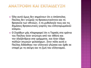  Όλα αυτά όμως δεν σημαίνουν ότι ο Απόστολος
Παύλος δεν γνώριζε τη θρησκευτικότητα και τη
θρησκεία των εθνικών, ή τη μυθολογία τους και τις
δημόσιες θρησκευτικές γιορτές του ελληνορωμαϊκού
κόσμου.
 Ο Στράβων μάς πληροφορεί ότι η Ταρσός στα χρόνια
του Παύλου ήταν ανώτερη από την Αθήνα και
την Αλεξάνδρεια στα γράμματα, και ήταν έδρα
πολλών στωικών φιλοσόφων. Στην πόλη αυτή ο
Παύλος διδάχθηκε την ελληνική γλώσσα και ήρθε σε
επαφή με τη σκέψη και τη ζωή του ελληνισμού.
 