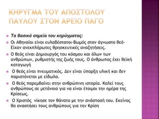  Τα βασικά σημεία του κηρύγματος:
 Οι Αθηναίοι είναι ευλαβέστατοι-Βωμός στον άγνωστο θεό-
Είχαν ανεκπλήρωτες θρησκευτικές αναζητήσεις.
 Ο θεός είναι Δημιουργός του κόσμου και όλων των
ανθρώπων, ρυθμιστής της ζωής τους. Ο άνθρωπος έχει θεϊκή
καταγωγή
 Ο θεός είναι πνευματικός. Δεν είναι ύπαρξη υλική και δεν
παριστάνεται με είδωλα.
 Ο θεός παρεμβαίνει στην ανθρώπινη ιστορία. Καλεί τους
ανθρώπους σε μετάνοια για να είναι έτοιμοι την ημέρα της
Κρίσεως.
 Ο Χριστός νίκησε τον θάνατο με την ανάστασή του. Εκείνος
θα αναστήσει τους ανθρώπους για την Κρίση
 