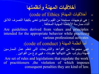 ‫وأنظمتها‬ ‫المهنة‬ ‫أخالقيات‬
‫أخالقيات‬
‫المهنة‬
(code of Ethics )
:
‫هي‬
‫توجيهات‬
‫مستمدة‬
‫من‬
‫القيم‬
‫والمبادئ‬
‫تعنى‬
‫بكيفية‬
‫التصر‬
‫ف‬
‫الالئق‬
‫أثناء‬
‫ممارسة‬
‫األنشطة‬
‫المهنية‬
‫المختلفة‬
.
Are guidelines derived from values and principles
intended for the appropriate behavior while practicing
various professional activates
‫أما‬
‫أنظمة‬
‫المهنة‬
(code of conduct )
:
‫فهي‬
‫مجموعة‬
‫من‬
‫القواعد‬
‫والتشريعات‬
‫التي‬
‫تنظم‬
‫عمل‬
‫الممارسين‬
‫للمهنة‬
‫ويترتب‬
‫على‬
‫انتهاكها‬
‫عقوبات‬
،
‫فهي‬
‫نوع‬
‫من‬
‫القوانين‬
.
Are set of rules and legislations that regulate the work
of practitioners ,the violation of which imposes
consequent penalties they are kind of law.
 