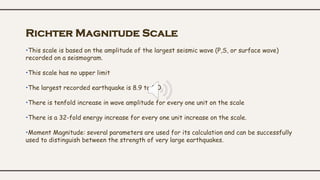 Richter Magnitude Scale
•This scale is based on the amplitude of the largest seismic wave (P,S, or surface wave)
recorded on a seismogram.
•This scale has no upper limit
•The largest recorded earthquake is 8.9 to 9.0
•There is tenfold increase in wave amplitude for every one unit on the scale
•There is a 32-fold energy increase for every one unit increase on the scale.
•Moment Magnitude: several parameters are used for its calculation and can be successfully
used to distinguish between the strength of very large earthquakes.
 