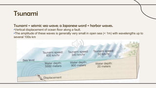 Tsunami
Tsunami = seismic sea wave; a Japanese word = harbor waves.
•Vertical displacement of ocean floor along a fault.
•The amplitude of these waves is generally very small in open sea (< 1m) with wavelengths up to
several 100s km
 