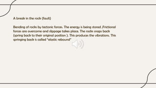 A break in the rock (fault)
Bending of rocks by tectonic forces. The energy is being stored ,Frictional
forces are overcome and slippage takes place. The rocks snaps back
(spring back to their original position ). This produces the vibrations. This
springing back is called “elastic rebound”
 