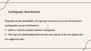 Earthquake distribution
Depends on the probability of exposure of an area to occur Destructive
earthquakes on several factors:
1 - relative velocity of plate motion contiguous
2 - The type of relationship between the movement of the two plates the
two adjacent ones
 