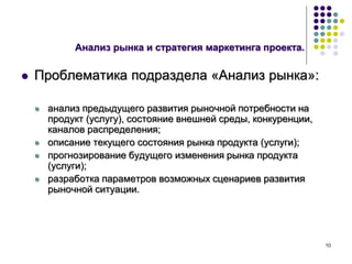 10
Анализ рынка и стратегия маркетинга проекта.
 Проблематика подраздела «Анализ рынка»:
 анализ предыдущего развития рыночной потребности на
продукт (услугу), состояние внешней среды, конкуренции,
каналов распределения;
 описание текущего состояния рынка продукта (услуги);
 прогнозирование будущего изменения рынка продукта
(услуги);
 разработка параметров возможных сценариев развития
рыночной ситуации.
 