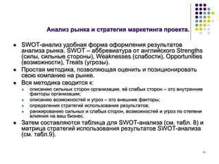 11
Анализ рынка и стратегия маркетинга проекта.
 SWOT-анализ удобная форма оформления результатов
анализа рынка. SWOT – аббревиатура от английского Strengths
(силы, сильные стороны), Weaknesses (слабости), Opportunities
(возможности), Treats (угрозы).
 Простая методика, позволяющая оценить и позиционировать
свою компанию на рынке.
 Вся методика сводится к:
 описанию сильных сторон организации, её слабых сторон – это внутренние
факторы организации;
 описанию возможностей и угроз – это внешние факторы;
 определения стратегий использования результатов;
 ранжированию сильных и слабых сторон, возможностей и угроз по степени
влияния на ваш бизнес.
 Затем составляются таблица для SWOT-анализа (см. табл. 8) и
матрица стратегий использования результатов SWOT-анализа
(см. табл.9).
 