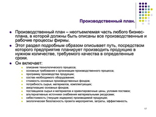 17
Производственный план.
 Производственный план – неотъемлемая часть любого бизнес-
плана, в которой должны быть описаны все производственные и
рабочие процессы фирмы.
 Этот раздел подробным образом описывает путь, посредством
которого предприятие планирует производить продукцию в
нужном количестве, требуемого качества в определенные
сроки.
 Он включает:
 описание технологического процесса;
 основные требования к организации производственного процесса;
 программу производства продукции;
 состав необходимого оборудования;
 стоимость основных производственных фондов;
 потребность сырья, материалов, комплектующих;
 амортизацию основных фондов;
 поставщиков сырья и материалов и ориентировочные цены, условия поставок;
 альтернативные источники снабжения материальными ресурсами;
 себестоимость (текущие издержки) производимой продукции;
 экологическая безопасность проекта мероприятия, затраты, эффективность.
 