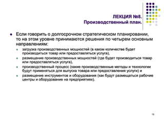18
ЛЕКЦИЯ №8.
Производственный план.
 Если говорить о долгосрочном стратегическом планировании,
то на этом уровне принимаются решения по четырем основным
направлениям:
 загрузка производственных мощностей (в каком количестве будет
производиться товар или предоставляться услуга),
 размещение производственных мощностей (где будет производиться товар
или предоставляться услуга),
 производственный процесс (какие производственные методы и технологии
будут применяться для выпуска товара или предоставления услуги) и
 размещение инструментов и оборудования (как будут размещаться рабочие
центры и оборудование на предприятиях).
 