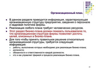 22
Организационный план.
 В данном разделе приводится информация, характеризующая
организационную структуру предприятия, сведения о персонале
и кадровая политика фирмы.
 Реализация любого плана требует человеческих ресурсов.
 Этот раздел бизнес-плана должен показать пользователю то,
что организационная структура фирмы позволяет достичь
целей, описанных в бизнес-плане.
 Для того чтобы принять правильное решение относительно
организационной структуры, требуется следующая
информация:
 работы, выполнение которых необходимо для реализации бизнес-плана;
 должности;
 обязанности и ответственности каждой должности;
 кто и как управляет фирмой в процессе реализации бизнес-плана.
 