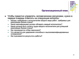 23
Организационный план.
 Чтобы грамотно управлять человеческими ресурсами, нужно в
первую очередь ответить на следующие вопросы:
 Каковы требования к исполнителям каждого вида работ, требуемых для
реализации бизнес-плана?
 Какой квалификацией должен обладать каждый исполнитель?
 Какой должна быть оплата труда каждого исполнителя для успешной
реализации бизнес-плана?
 Как производится отбор персонала?
 Что делается для удержания способных и высококвалифицированных
сотрудников?
 Как оцениваются результаты работы?
 