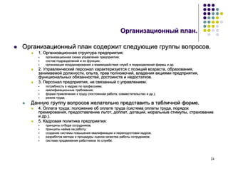 24
Организационный план.
 Организационный план содержит следующие группы вопросов.
 1. Организационная структура предприятия:
 организационная схема управления предприятия;
 состав подразделений и их функции;
 организация координирования и взаимодействия служб и подразделений фирмы и др.
 2. Управленческий персонал характеризуется с позиций возраста, образования,
занимаемой должности, опыта, прав полномочий, владения акциями предприятия,
функциональных обязанностей, достоинств и недостатков.
 3. Персонал предприятия, не связанный с управлением:
 потребность в кадрах по профессиям;
 квалификационные требования;
 форма привлечения к труду (постоянная работа, совместительство и др.);
 режим труда.
 Данную группу вопросов желательно представить в табличной форме.
 4. Оплата труда: положение об оплате труда (система оплаты труда, порядок
премирования, предоставление льгот, доплат, дотаций, моральные стимулы, страхование
и др.).
 5. Кадровая политика предприятия:
 принципы отбора сотрудников;
 принципы найма на работу;
 создание системы повышения квалификации и переподготовки кадров;
 разработка метода и процедуры оценки качества работы сотрудников;
 система продвижения работников по службе.
 