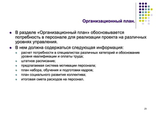 25
Организационный план.
 В разделе «Организационный план» обосновывается
потребность в персонале для реализации проекта на различных
уровнях управления.
 В нем должна содержаться следующая информация:
 расчет потребности в специалистах различных категорий и обоснование
уровня квалификации и оплаты труда;
 штатное расписание;
 предлагаемая система мотивации персонала;
 план набора, обучения и подготовки кадров;
 план социального развития коллектива;
 итоговая смета расходов на персонал.
 
