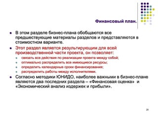 28
Финансовый план.
 В этом разделе бизнес-плана обобщаются все
предшествующие материалы разделов и представляются в
стоимостном варианте.
 Этот раздел является результирующим для всей
производственной части проекта, он позволяет:
 связать все действия по реализации проекта между собой;
 оптимально распределить все имеющиеся ресурсы;
 определить календарные сроки финансирования;
 распределить работы между исполнителями.
 Согласно методики ЮНИДО, наиболее важными в бизнес-плане
являются два последних раздела – «Финансовая оценка» и
«Экономический анализ издержек и прибыли».
 