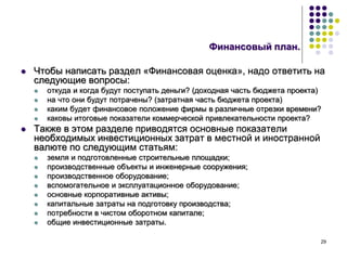 29
Финансовый план.
 Чтобы написать раздел «Финансовая оценка», надо ответить на
следующие вопросы:
 откуда и когда будут поступать деньги? (доходная часть бюджета проекта)
 на что они будут потрачены? (затратная часть бюджета проекта)
 каким будет финансовое положение фирмы в различные отрезки времени?
 каковы итоговые показатели коммерческой привлекательности проекта?
 Также в этом разделе приводятся основные показатели
необходимых инвестиционных затрат в местной и иностранной
валюте по следующим статьям:
 земля и подготовленные строительные площадки;
 производственные объекты и инженерные сооружения;
 производственное оборудование;
 вспомогательное и эксплуатационное оборудование;
 основные корпоративные активы;
 капитальные затраты на подготовку производства;
 потребности в чистом оборотном капитале;
 общие инвестиционные затраты.
 