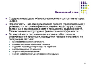 30
Финансовый план.
 Содержание раздела «Финансовая оценка» состоит из четырех
частей.
 Первая часть – это финансирование проекта (предполагаемое):
указываются источники финансирования, характер расходов,
связанных с финансированием и погашением задолженности.
Рассчитываются структурные финансовые коэффициенты.
 Во второй части рассчитывается полная себестоимость
реализованной продукции, приводятся годовые показатели по
следующим статьям:
 производственная себестоимость
 административные накладные расходы
 издержки производства расходы на маркетинг
 амортизационные отчисления
 затраты на финансирование
 полная себестоимость реализованной продукции
 