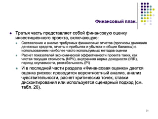 31
Финансовый план.
 Третья часть представляет собой финансовую оценку
инвестиционного проекта, включающую:
 Составление и анализ требуемых финансовых отчетов (прогнозы движения
денежных средств, отчеты о прибылях и убытках и общие балансы) с
использованием наиболее часто используемых методов оценки
 Расчет показателей экономической эффективности проекта таких, как
чистая текущая стоимость (NPV), внутренняя норма доходности (IRR),
период окупаемости, рентабельность (PI)
 И в последней части раздела «Финансовая оценка» дается
оценка рисков: проводится вероятностный анализ, анализ
чувствительности, расчет критических точек, ставки
дисконтирования или используется сценарный подход (см.
табл. 20).
 