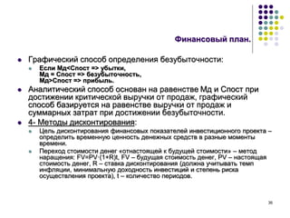 36
Финансовый план.
 Графический способ определения безубыточности:
 Если Мд<Спост => убытки,
Мд = Спост => безубыточность,
Мд>Спост => прибыль.
 Аналитический способ основан на равенстве Мд и Спост при
достижении критической выручки от продаж, графический
способ базируется на равенстве выручки от продаж и
суммарных затрат при достижении безубыточности.
 4- Методы дисконтирования:
 Цель дисконтирования финансовых показателей инвестиционного проекта –
определить временную ценность денежных средств в разные моменты
времени.
 Переход стоимости денег «отнастоящей к будущей стоимости» – метод
наращения: FV=PV·(1+R)t, FV – будущая стоимость денег, PV – настоящая
стоимость денег, R – ставка дисконтирования (должна учитывать темп
инфляции, минимальную доходность инвестиций и степень риска
осуществления проекта), t – количество периодов.
 