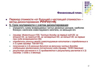 37
Финансовый план.
 Переход стоимости «от будущей к настоящей стоимости» –
метод дисконтирования: PV=FV/(1+R)
 5- Срок окупаемости с учетом дисконтирования:
 определить сумму возвращаемых чистых денежных доходов, наиболее
близкую к величине инвестируемого капитала, но меньшую его
 (пример: Инвестиции=100, Чистые доходы за первый год=20, за
второй=30, за третий=40, за четвертый=40, за пятый=30; за первые
три года возвращается 90);
 определить разницу между инвестируемым капиталом и определенных в
п.1) сумм (пример: 100-90=10);
 полученная в п.2) разница делится на величину чистых доходов
следующего финансового (отчетного) года (пример: 10/40=3месяца);
 результат расчетов в п.1) прибавляется к результату расчетов в п.3)
(пример: 3 года и 3 месяца).
 