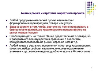 4
Анализ рынка и стратегия маркетинга проекта.
 Любой предпринимательский проект начинается с
формирования идеи продукта, товара или услуги.
 Задача состоит в том, чтобы достаточно полно представить в
бизнес-плане важнейшие характеристики предлагаемого на
рынок товара (услуги).
 Необходимо дать не только общее представление о товаре, но
и раскрыть его преимущества в сравнении с аналогами,
конкурентоспособность на рынке, спрос на него и т.д.
 Любой товар в реальном исполнении имеет ряд характеристик:
качество, набор свойств, название, внешнее оформление,
упаковка и др., которые надо подробно описать в бизнес-плане.
 