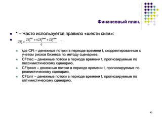 43
Финансовый план.
 * – Часто используется правило «шести сигм»:
 ,
 где CFt – денежные потоки в периоде времени t, скорректированные с
учетом рисков бизнеса по методу сценариев,
 CFtпес – денежные потоки в периоде времени t, прогнозируемые по
пессимистическому сценарию,
 CFtреал – денежные потоки в периоде времени t, прогнозируемые по
реалистическому сценарию,
 CFtопт – денежные потоки в периоде времени t, прогнозируемые по
оптимистическому сценарию.
 