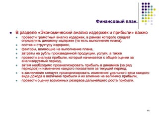 44
Финансовый план.
 В разделе «Экономический анализ издержек и прибыли» важно
 провести грамотный анализ издержек, в рамках которого следует
определить динамику издержек (то есть выполнение плана),
 состав и структуру издержек,
 факторы, влияющие на выполнение плана,
 затраты на рубль произведенной продукции, услуги, а также
 провести анализа прибыли, который начинается с общей оценки за
анализируемый период,
 затем необходимо проанализировать прибыль в динамике (за ряд
периодов) и изменение каждого показателя за текущий период,
 в заключение следует проанализировать изменение удельного веса каждого
вида дохода в величине прибыли и их влияние на величину прибыли,
 провести оценку возможных резервов дальнейшего роста прибыли.
 
